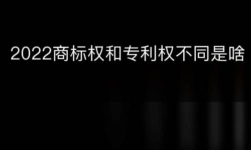 2022商标权和专利权不同是啥