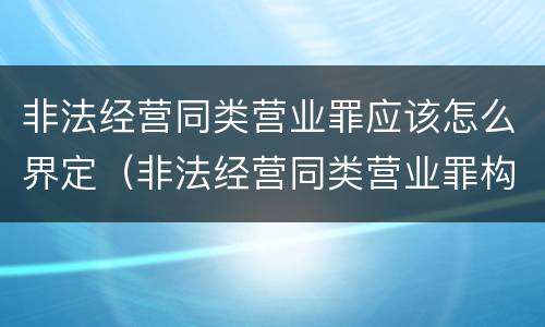 非法经营同类营业罪应该怎么界定（非法经营同类营业罪构成要件）