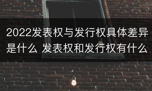 2022发表权与发行权具体差异是什么 发表权和发行权有什么区别