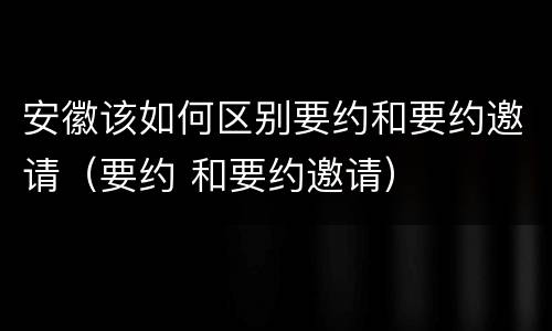 安徽该如何区别要约和要约邀请（要约 和要约邀请）