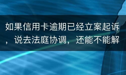 如果信用卡逾期已经立案起诉，说去法庭协调，还能不能解决