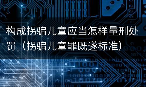 构成拐骗儿童应当怎样量刑处罚（拐骗儿童罪既遂标准）