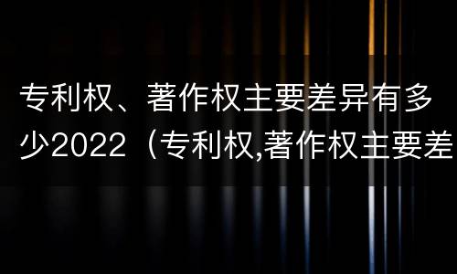 专利权、著作权主要差异有多少2022（专利权,著作权主要差异有多少2022年的）