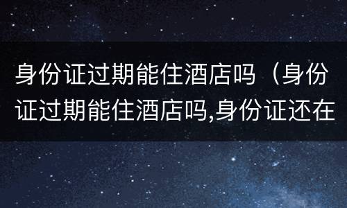 身份证过期能住酒店吗（身份证过期能住酒店吗,身份证还在）