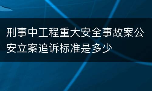 刑事中工程重大安全事故案公安立案追诉标准是多少