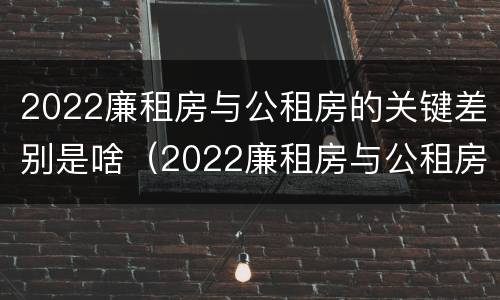 2022廉租房与公租房的关键差别是啥（2022廉租房与公租房的关键差别是啥呀）