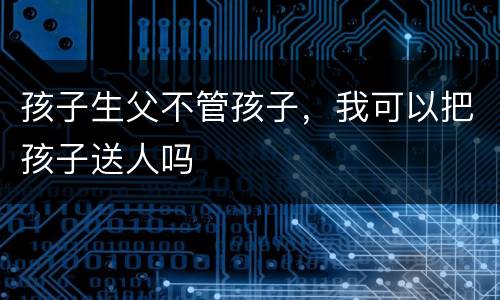 孩子生父不管孩子，我可以把孩子送人吗