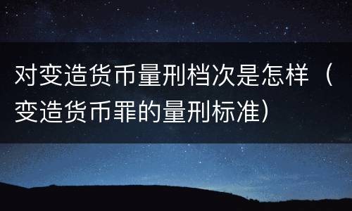 对变造货币量刑档次是怎样（变造货币罪的量刑标准）