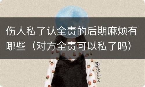 伤人私了认全责的后期麻烦有哪些（对方全责可以私了吗）