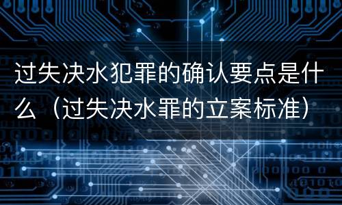 过失决水犯罪的确认要点是什么（过失决水罪的立案标准）