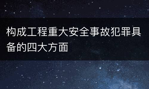 构成工程重大安全事故犯罪具备的四大方面