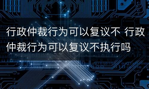 行政仲裁行为可以复议不 行政仲裁行为可以复议不执行吗