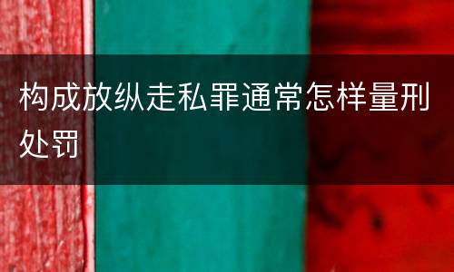 构成放纵走私罪通常怎样量刑处罚