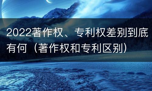 2022著作权、专利权差别到底有何（著作权和专利区别）