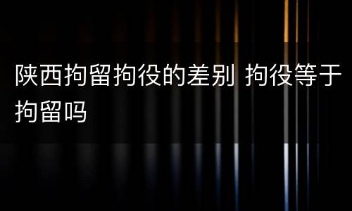 陕西拘留拘役的差别 拘役等于拘留吗