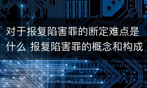 对于报复陷害罪的断定难点是什么 报复陷害罪的概念和构成特征