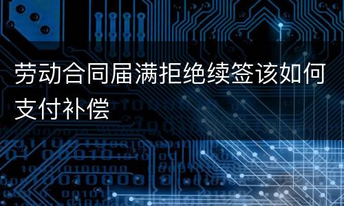 劳动合同届满拒绝续签该如何支付补偿