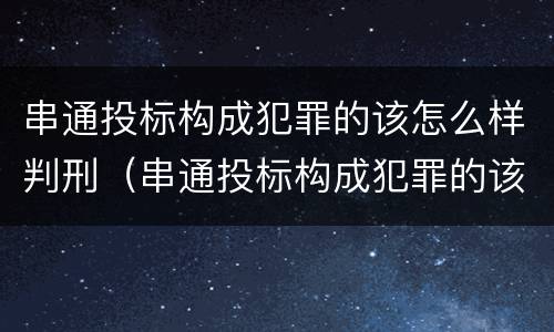 串通投标构成犯罪的该怎么样判刑（串通投标构成犯罪的该怎么样判刑呢）