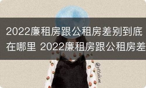 2022廉租房跟公租房差别到底在哪里 2022廉租房跟公租房差别到底在哪里呢