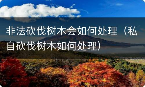 非法砍伐树木会如何处理（私自砍伐树木如何处理）