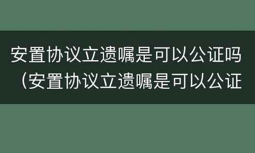 安置协议立遗嘱是可以公证吗（安置协议立遗嘱是可以公证吗有效吗）