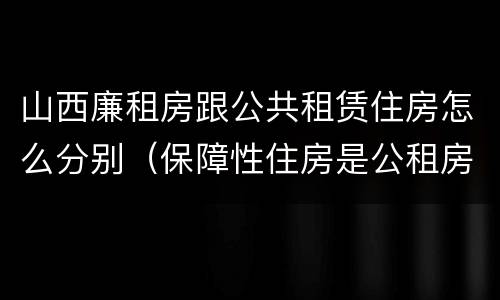 山西廉租房跟公共租赁住房怎么分别（保障性住房是公租房还是廉租房?）