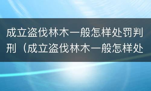 成立盗伐林木一般怎样处罚判刑（成立盗伐林木一般怎样处罚判刑的）