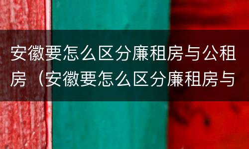 安徽要怎么区分廉租房与公租房（安徽要怎么区分廉租房与公租房的区别）