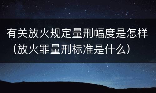 有关放火规定量刑幅度是怎样（放火罪量刑标准是什么）