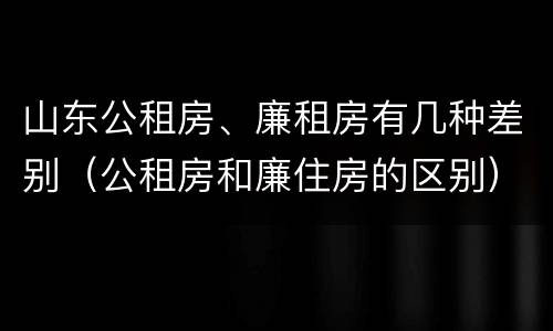 山东公租房、廉租房有几种差别（公租房和廉住房的区别）