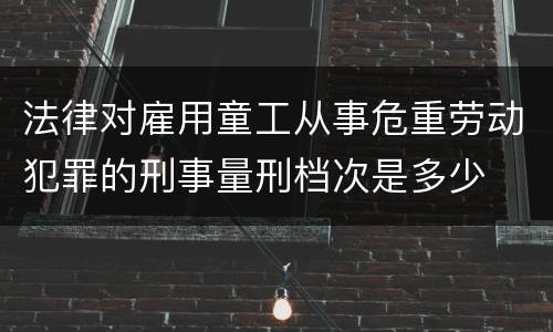 法律对雇用童工从事危重劳动犯罪的刑事量刑档次是多少