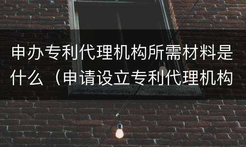 申办专利代理机构所需材料是什么（申请设立专利代理机构需要的材料）