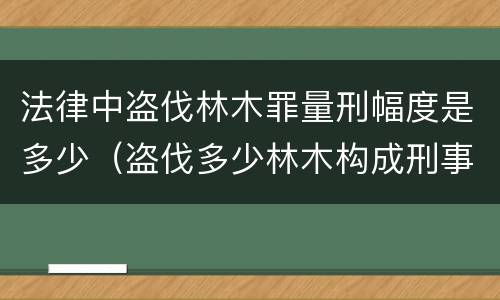 法律中盗伐林木罪量刑幅度是多少（盗伐多少林木构成刑事犯罪）