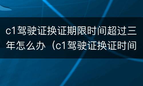 c1驾驶证换证期限时间超过三年怎么办（c1驾驶证换证时间超过了怎么办）