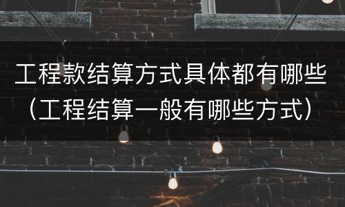 工程款结算方式具体都有哪些（工程结算一般有哪些方式）