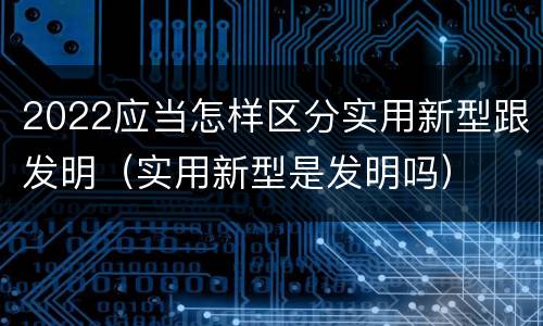2022应当怎样区分实用新型跟发明（实用新型是发明吗）