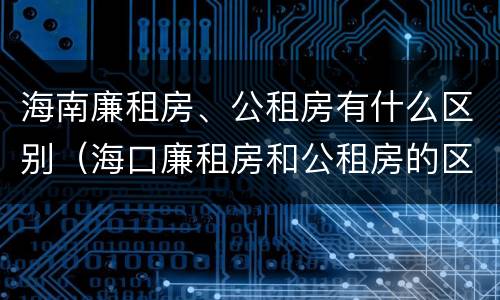 海南廉租房、公租房有什么区别（海口廉租房和公租房的区别）