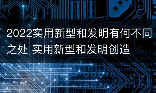 2022实用新型和发明有何不同之处 实用新型和发明创造