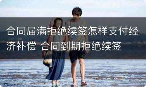 合同届满拒绝续签怎样支付经济补偿 合同到期拒绝续签