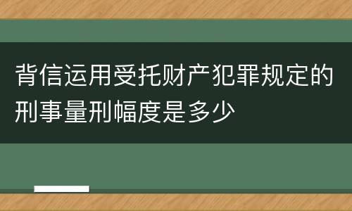 背信运用受托财产犯罪规定的刑事量刑幅度是多少