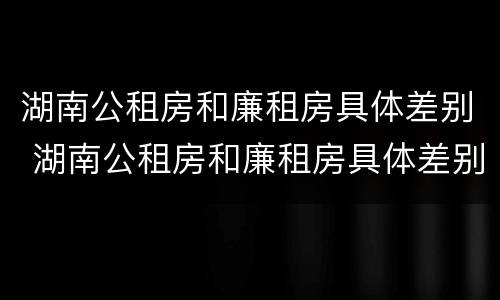 湖南公租房和廉租房具体差别 湖南公租房和廉租房具体差别是什么