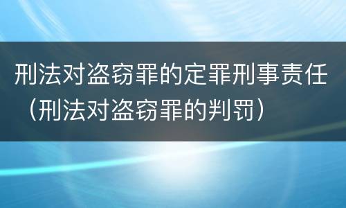 刑法对盗窃罪的定罪刑事责任（刑法对盗窃罪的判罚）