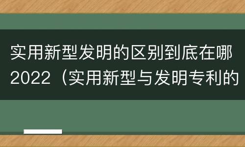 实用新型发明的区别到底在哪2022（实用新型与发明专利的区别有哪些）