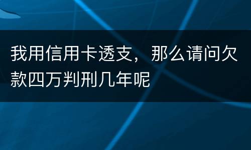 我用信用卡透支，那么请问欠款四万判刑几年呢