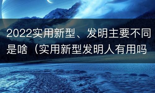 2022实用新型、发明主要不同是啥（实用新型发明人有用吗）