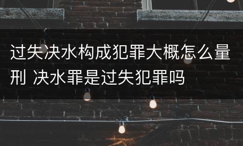 过失决水构成犯罪大概怎么量刑 决水罪是过失犯罪吗