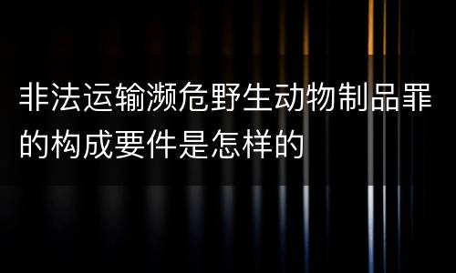 非法运输濒危野生动物制品罪的构成要件是怎样的