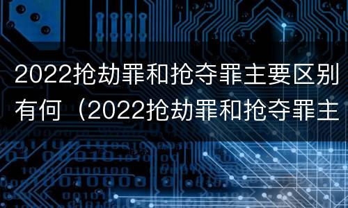 2022抢劫罪和抢夺罪主要区别有何（2022抢劫罪和抢夺罪主要区别有何联系）
