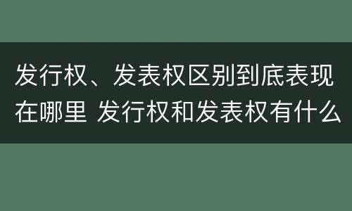 发行权、发表权区别到底表现在哪里 发行权和发表权有什么区别