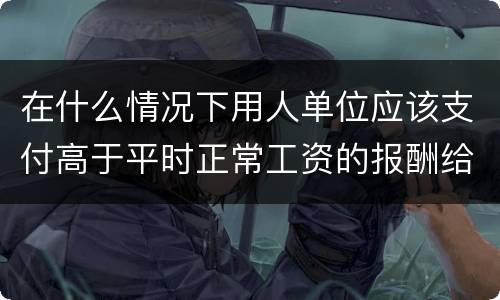 在什么情况下用人单位应该支付高于平时正常工资的报酬给劳动者